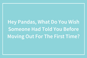 Hey Pandas, What Do You Wish Someone Had Told You Before Moving Out For The First Time?